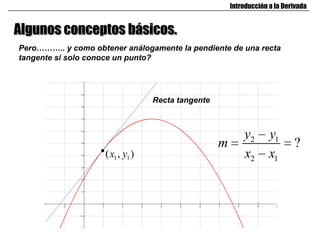 Introducción a la Derivada


Algunos conceptos básicos.
Pero……….. y como obtener análogamente la pendiente de una recta
tangente si solo conoce un punto?




                                  Recta tangente



                                                           y2       y1
                                                   m                        ?
                    ( x1 , y1 )                            x2       x1
 