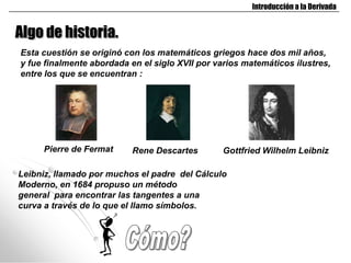 Introducción a la Derivada


Algo de historia.
Esta cuestión se originó con los matemáticos griegos hace dos mil años,
y fue finalmente abordada en el siglo XVII por varios matemáticos ilustres,
entre los que se encuentran :




     Pierre de Fermat      Rene Descartes       Gottfried Wilhelm Leibniz

Leibniz, llamado por muchos el padre del Cálculo
Moderno, en 1684 propuso un método
general para encontrar las tangentes a una
curva a través de lo que el llamo símbolos.
 