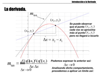 Introducción a la Derivada


La derivada.
                    mtan
                                        ( x2 , y2 )
                                                           Se puede observar
                                                           que el punto ( x2 , y2 )
              ( x1 , y1 )                                  cada vez se aproxima
                                                           más al punto ( x1 , y1 )
                                                           pero no llegará a tocarlo
                                   x     x2       x1




          f ( xf2 ) x2 )f ( xf ) x1 )
                  (          1(
                                        Podemos expresar lo anterior así:
 mtan   lim
                     x x                               x     0
                                         Analizando dicho comportamiento,
          x        0                     procedemos a aplicar un límite así:
 