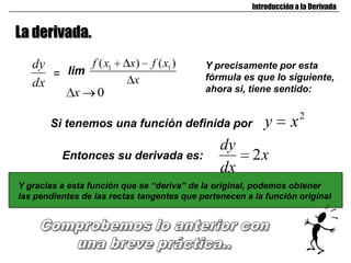 Introducción a la Derivada


La derivada.
   dy       f ( x1        x)    f ( x1 )    Y precisamente por esta
      = lim                                 fórmula es que lo siguiente,
   dx                      x
          x 0                               ahora si, tiene sentido:


       Si tenemos una función definida por                 y       x2
                                                dy
          Entonces su derivada es:                      2x
                                                dx
Y gracias a esta función que se “deriva” de la original, podemos obtener
las pendientes de las rectas tangentes que pertenecen a la función original
 