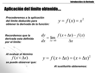 Introducción a la Derivada


Aplicación del límite obtenido….
Procederemos a la aplicación
del límite deducido para                     y      f ( x)         x2
obtener la derivada de la función:



Recordemos que la          dy                f (x        x)     f ( x)
derivada esta definida               lim
por el límite:             dx        x   0                x


Al evaluar el término
     f (x     x)            y        f (x           x)        (x         x) 2
se puede observar que:
                                         Al sustituirlo obtenemos:
 