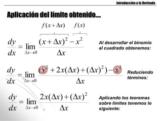 Introducción a la Derivada


Aplicación del límite obtenido….
                f (x    x)       f (x)

                             2       2
dy             (x       x)       x           Al desarrollar el binomio
      lim                                    al cuadrado obtenemos:
dx     x   0             x
                    2                         2       2
dy             (x       2 x( x) ( x) ) x                    Reduciendo
      lim                                                   términos:
dx    x    0                   x
                                         2
dy         2 x( x) ( x)                      Aplicando los teoremas
      lim                                    sobre límites tenemos lo
dx     x 0        x                          siguiente:
 
