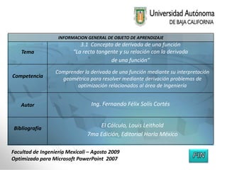 INFORMACION GENERAL DE OBJETO DE APRENDIZAJE
                            3.1 Concepto de derivada de una función
    Tema                 “La recta tangente y su relación con la derivada
                                        de una función”
                  Comprender la derivada de una función mediante su interpretación
Competencia         geométrica para resolver mediante derivación problemas de
                          optimización relacionados al área de Ingeniería


    Autor                        Ing. Fernando Félix Solís Cortés


 Bibliografía                      El Cálculo, Louis Leithold
                               7ma Edición, Editorial Harla México

Facultad de Ingeniería Mexicali – Agosto 2009
Optimizado para Microsoft PowerPoint 2007
 