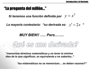 Introducción a la Derivada


“La pregunta del millón…”
                                                              2
  Si tenemos una función definida por             y       x
 La mayoría contestaría: “su derivada es:             y           2x   ”


           MUY BIEN!! ….. Pero……..




“memorizar términos matemáticos y no tener la mínima
idea de lo que significan, es equivalente a no saberlos..”

         “las matemáticas no se memorizan… se deben razonar!!”
 