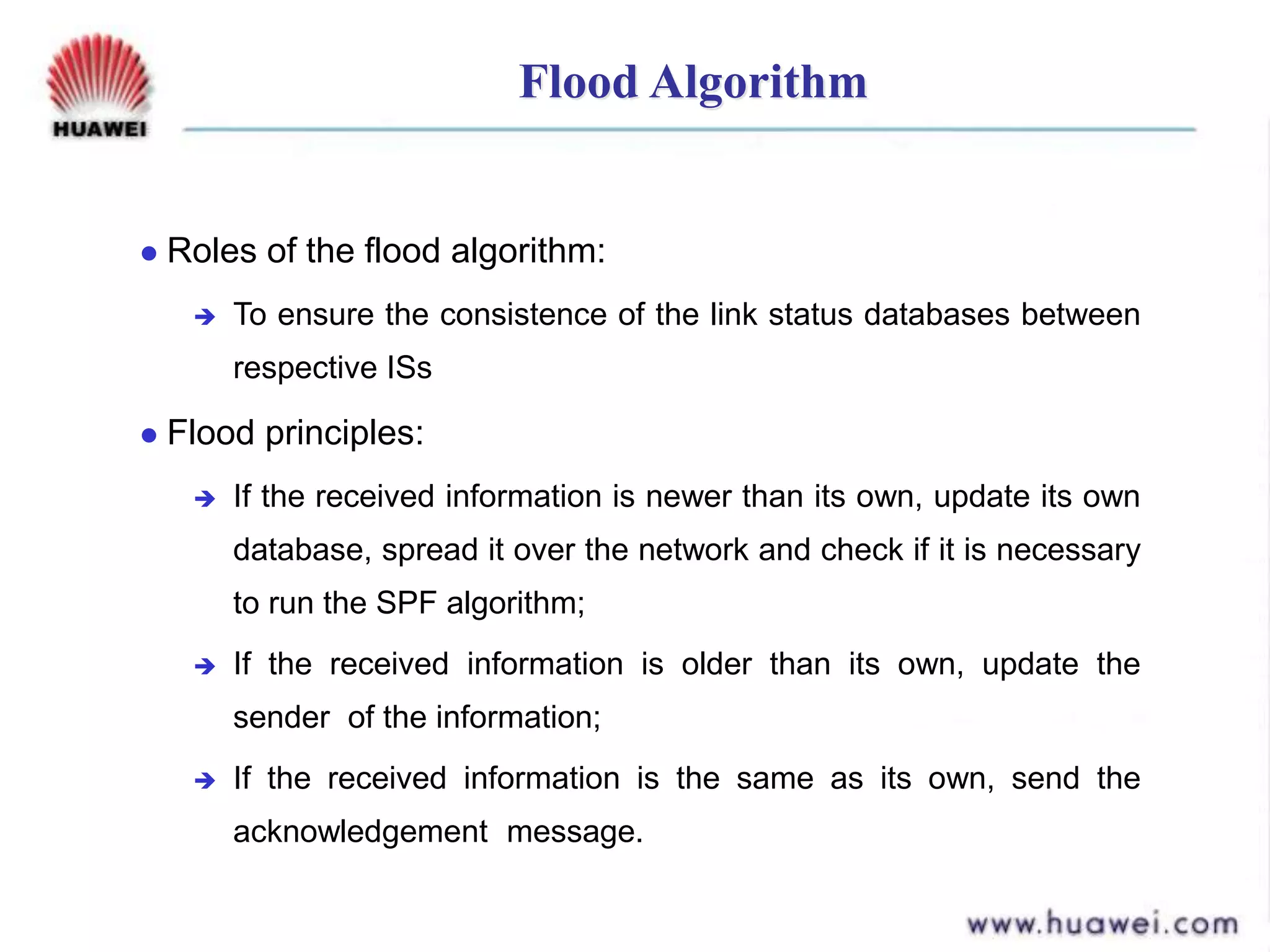 Flood Algorithm
 Roles of the flood algorithm:
 To ensure the consistence of the link status databases between
respective ISs
 Flood principles:
 If the received information is newer than its own, update its own
database, spread it over the network and check if it is necessary
to run the SPF algorithm;
 If the received information is older than its own, update the
sender of the information;
 If the received information is the same as its own, send the
acknowledgement message.
 