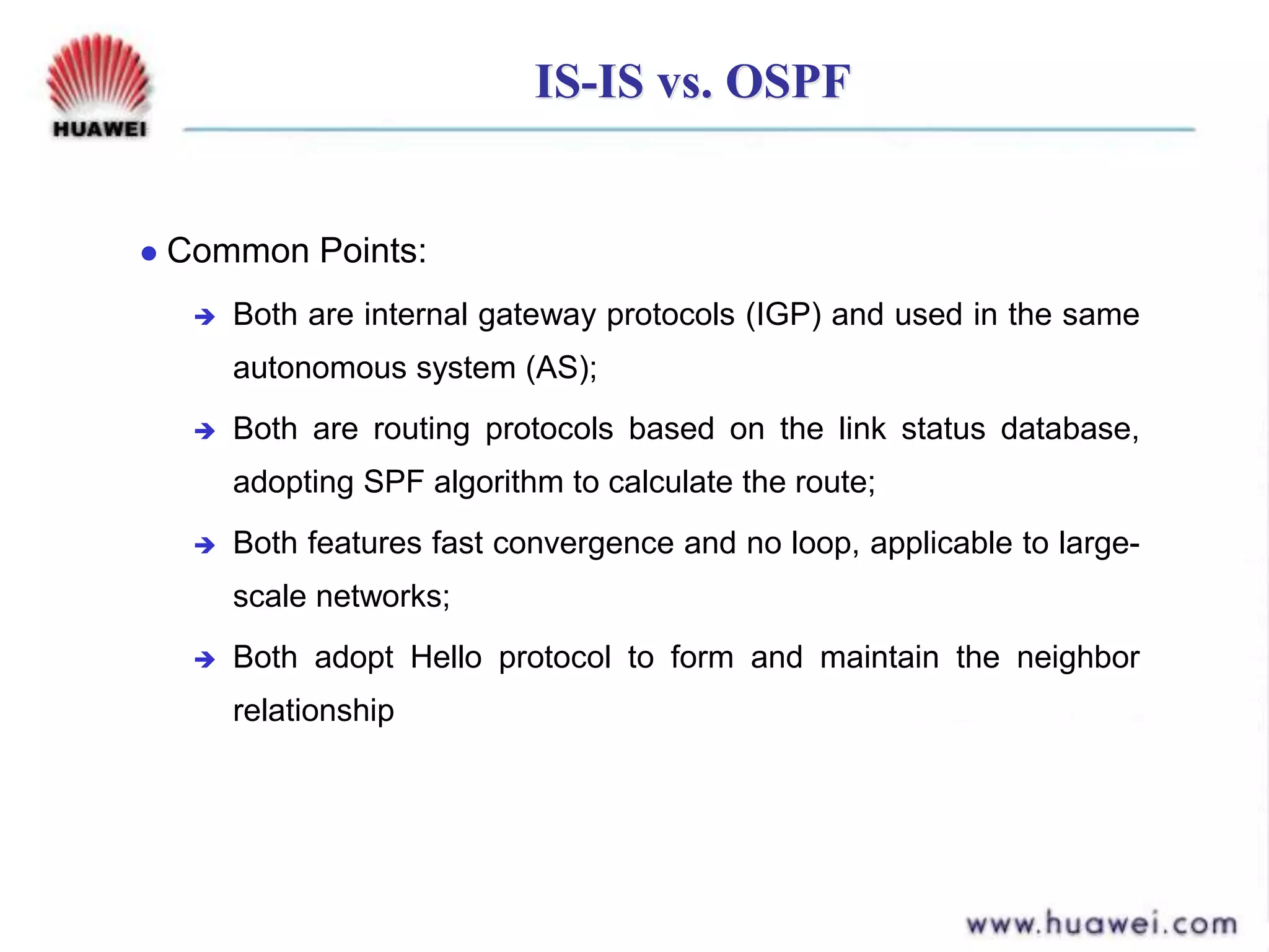 IS-IS vs. OSPF
 Common Points:
 Both are internal gateway protocols (IGP) and used in the same
autonomous system (AS);
 Both are routing protocols based on the link status database,
adopting SPF algorithm to calculate the route;
 Both features fast convergence and no loop, applicable to large-
scale networks;
 Both adopt Hello protocol to form and maintain the neighbor
relationship
 