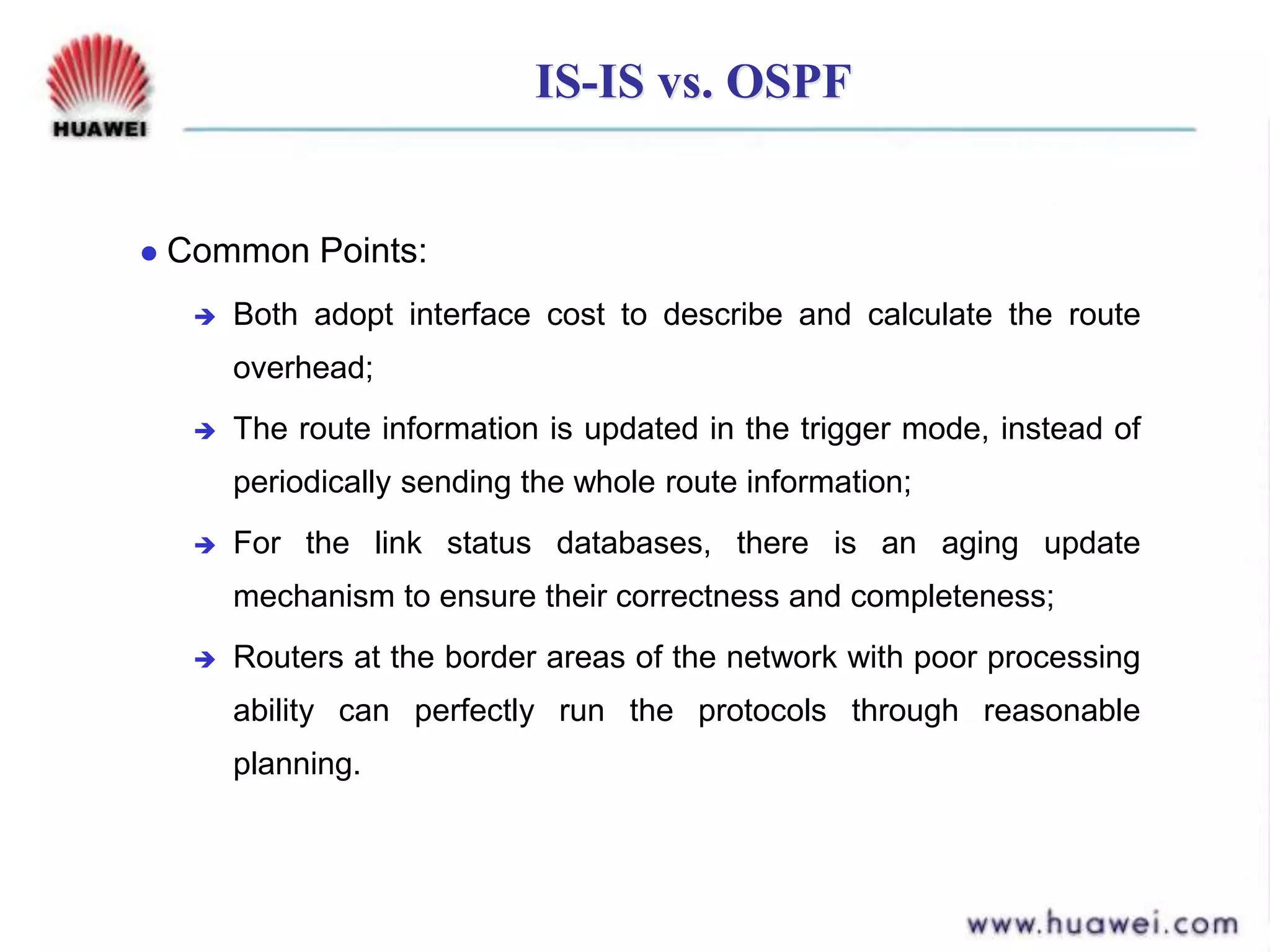 IS-IS vs. OSPF
 Common Points:
 Both adopt interface cost to describe and calculate the route
overhead;
 The route information is updated in the trigger mode, instead of
periodically sending the whole route information;
 For the link status databases, there is an aging update
mechanism to ensure their correctness and completeness;
 Routers at the border areas of the network with poor processing
ability can perfectly run the protocols through reasonable
planning.
 