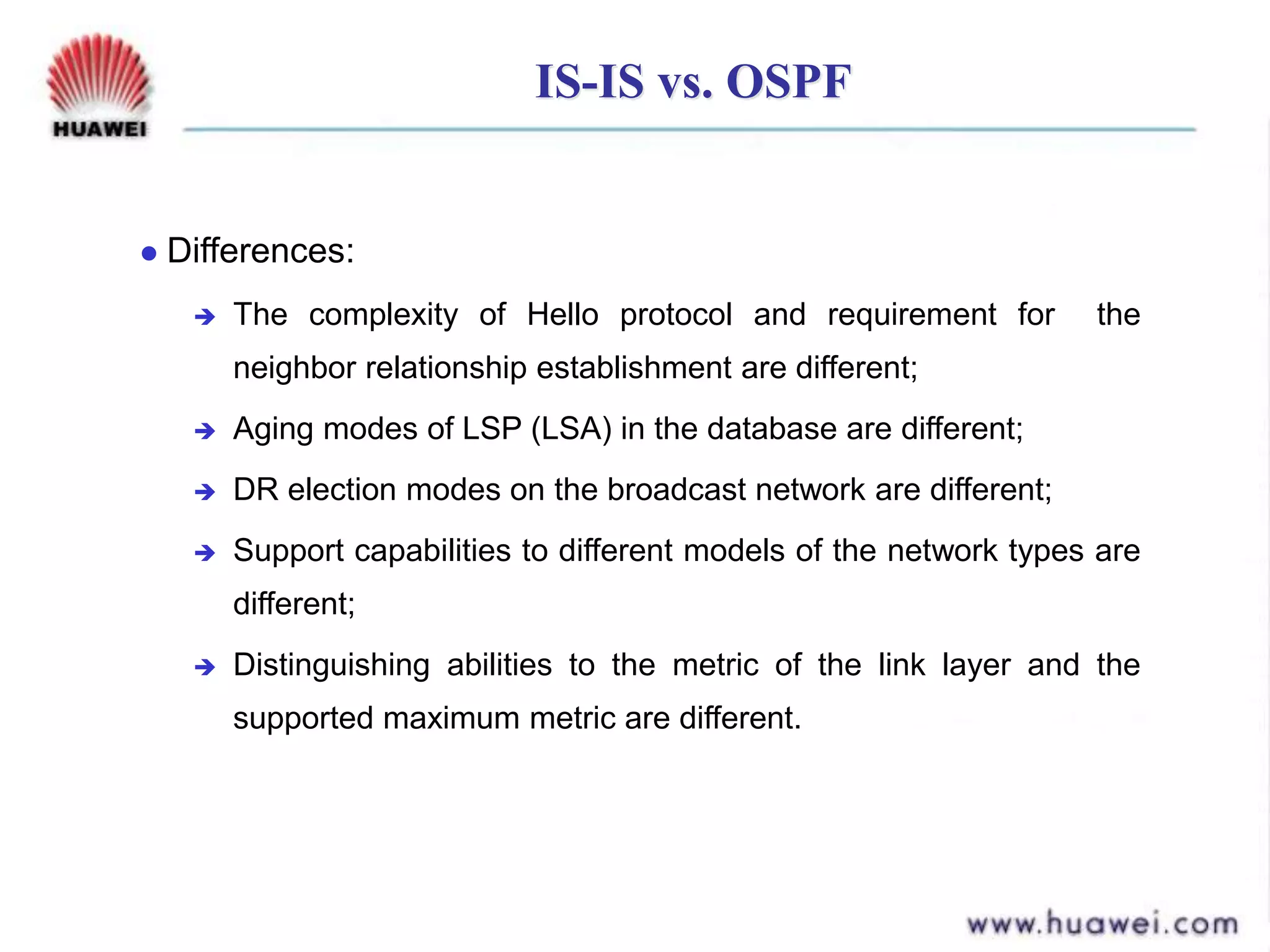 IS-IS vs. OSPF
 Differences:
 The complexity of Hello protocol and requirement for the
neighbor relationship establishment are different;
 Aging modes of LSP (LSA) in the database are different;
 DR election modes on the broadcast network are different;
 Support capabilities to different models of the network types are
different;
 Distinguishing abilities to the metric of the link layer and the
supported maximum metric are different.
 