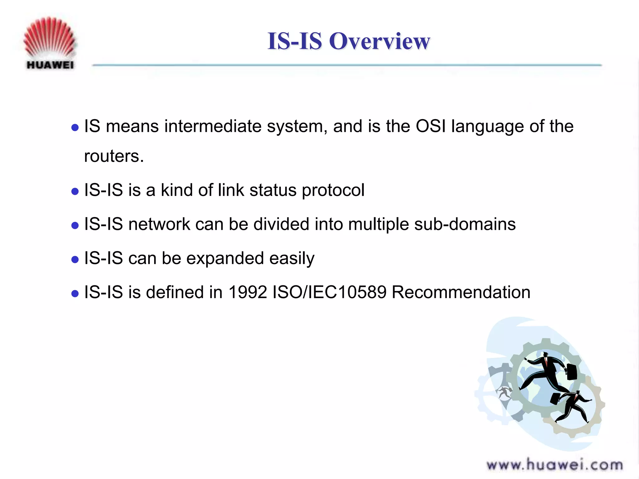 IS-IS Overview
 IS means intermediate system, and is the OSI language of the
routers.
 IS-IS is a kind of link status protocol
 IS-IS network can be divided into multiple sub-domains
 IS-IS can be expanded easily
 IS-IS is defined in 1992 ISO/IEC10589 Recommendation
 