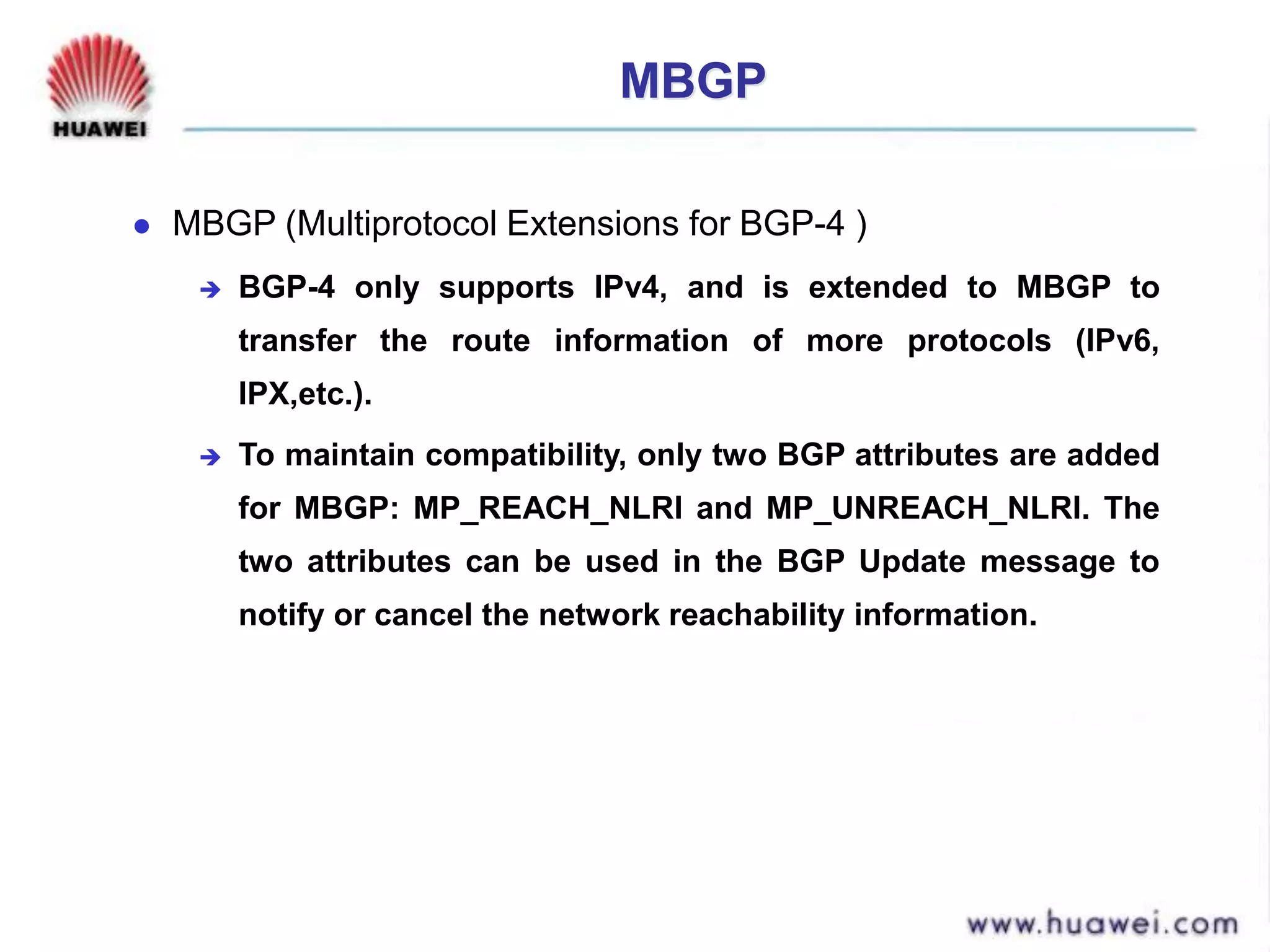 MBGP
 MBGP (Multiprotocol Extensions for BGP-4 )
 BGP-4 only supports IPv4, and is extended to MBGP to
transfer the route information of more protocols (IPv6,
IPX,etc.).
 To maintain compatibility, only two BGP attributes are added
for MBGP: MP_REACH_NLRI and MP_UNREACH_NLRI. The
two attributes can be used in the BGP Update message to
notify or cancel the network reachability information.
 
