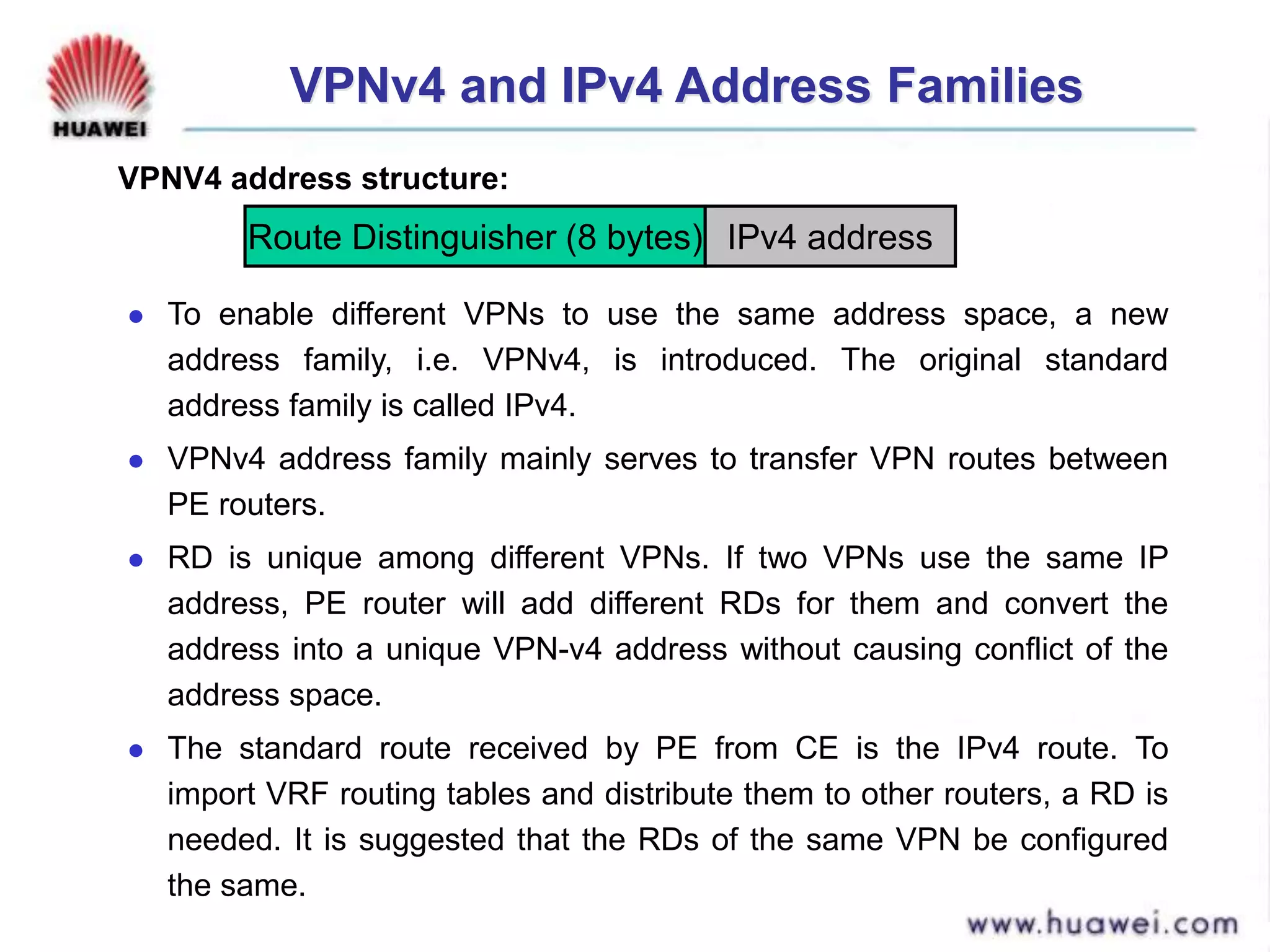 VPNv4 and IPv4 Address Families
 To enable different VPNs to use the same address space, a new
address family, i.e. VPNv4, is introduced. The original standard
address family is called IPv4.
 VPNv4 address family mainly serves to transfer VPN routes between
PE routers.
 RD is unique among different VPNs. If two VPNs use the same IP
address, PE router will add different RDs for them and convert the
address into a unique VPN-v4 address without causing conflict of the
address space.
 The standard route received by PE from CE is the IPv4 route. To
import VRF routing tables and distribute them to other routers, a RD is
needed. It is suggested that the RDs of the same VPN be configured
the same.
Route Distinguisher (8 bytes) IPv4 address
VPNV4 address structure:
 