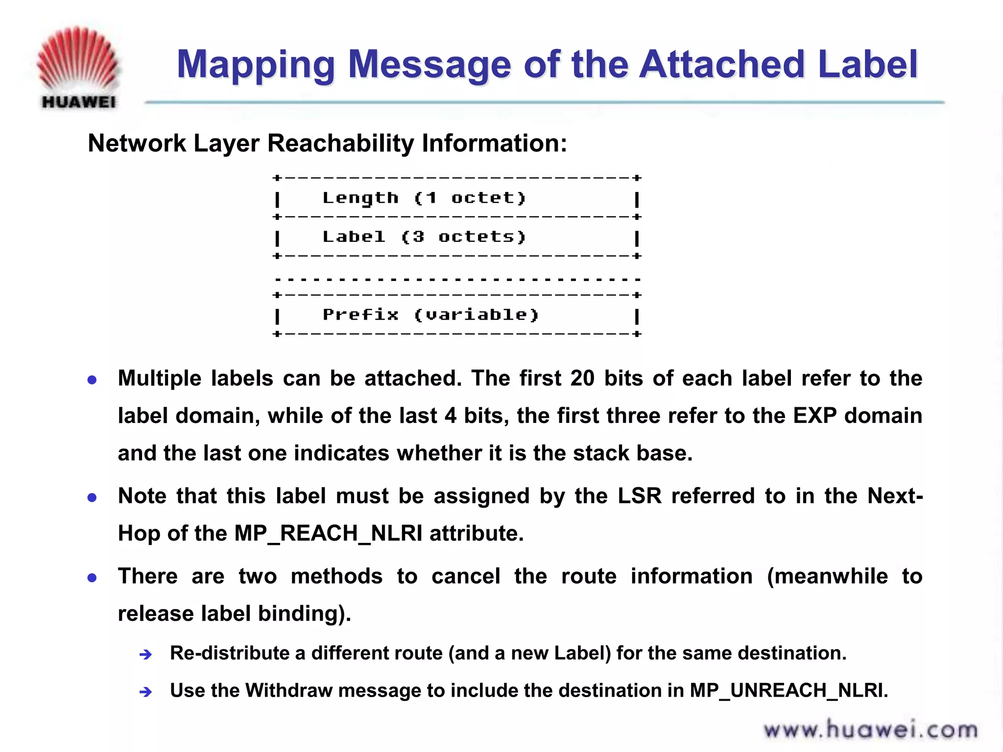 Mapping Message of the Attached Label
 Multiple labels can be attached. The first 20 bits of each label refer to the
label domain, while of the last 4 bits, the first three refer to the EXP domain
and the last one indicates whether it is the stack base.
 Note that this label must be assigned by the LSR referred to in the Next-
Hop of the MP_REACH_NLRI attribute.
 There are two methods to cancel the route information (meanwhile to
release label binding).
 Re-distribute a different route (and a new Label) for the same destination.
 Use the Withdraw message to include the destination in MP_UNREACH_NLRI.
Network Layer Reachability Information:
 