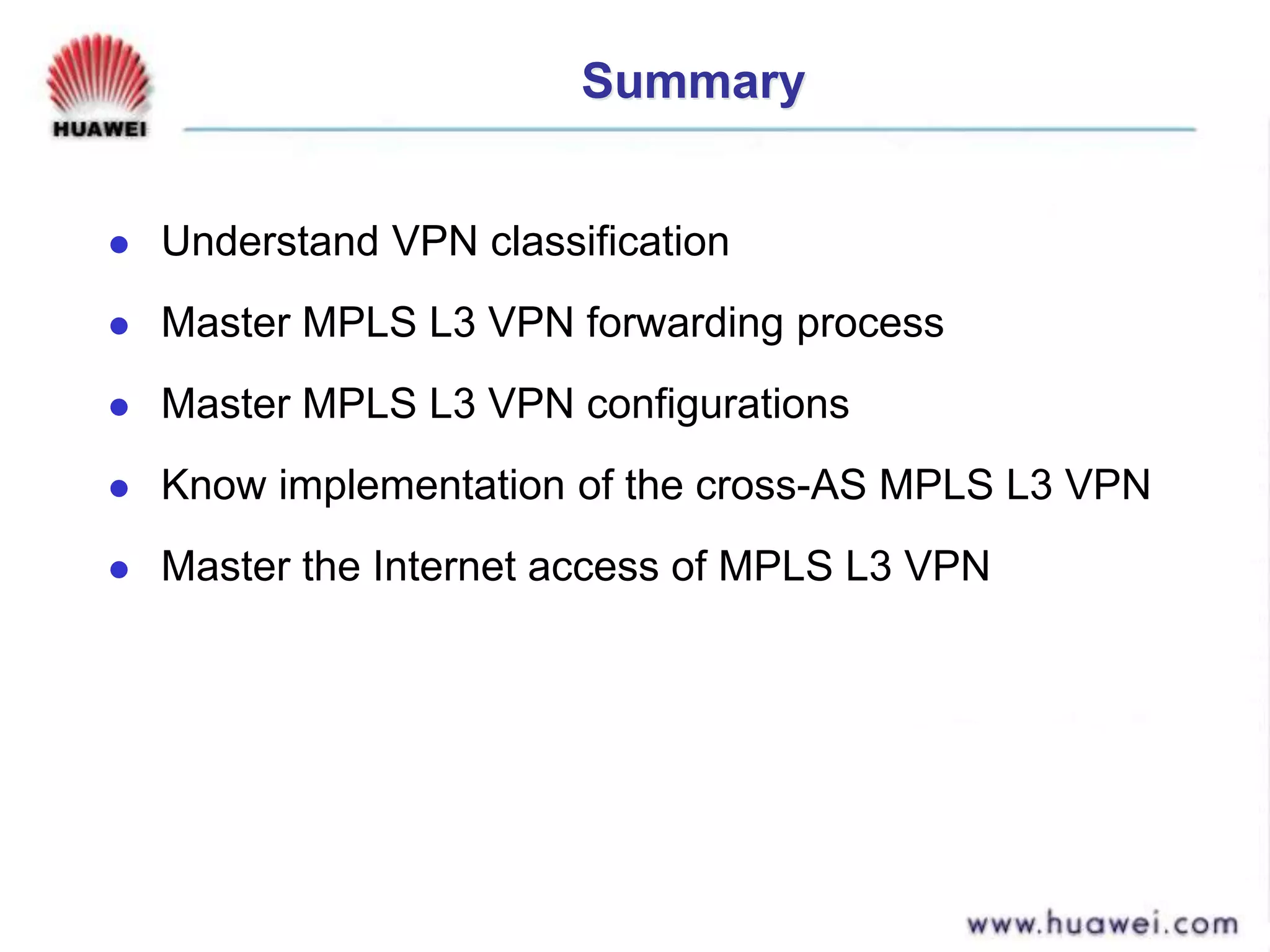 Summary
 Understand VPN classification
 Master MPLS L3 VPN forwarding process
 Master MPLS L3 VPN configurations
 Know implementation of the cross-AS MPLS L3 VPN
 Master the Internet access of MPLS L3 VPN
 