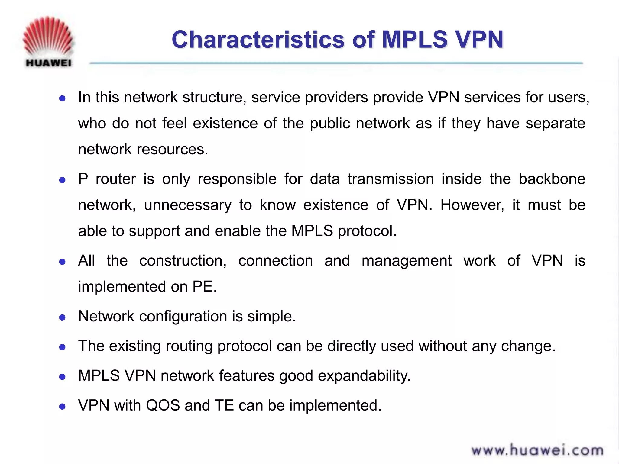 Characteristics of MPLS VPN
 In this network structure, service providers provide VPN services for users,
who do not feel existence of the public network as if they have separate
network resources.
 P router is only responsible for data transmission inside the backbone
network, unnecessary to know existence of VPN. However, it must be
able to support and enable the MPLS protocol.
 All the construction, connection and management work of VPN is
implemented on PE.
 Network configuration is simple.
 The existing routing protocol can be directly used without any change.
 MPLS VPN network features good expandability.
 VPN with QOS and TE can be implemented.
 