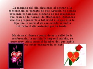 La mañana del día siguiente al entrar a la
conferencia se percató de que Agustín no estaba
presente ni tampoco ninguno de los muchachos
que eran de la normal de Michoacán. Entonces
decidió preguntarle a Libertad a lo que ella le
dijo que la normal de ese estado se había
retirado el día anterior por la tarde.
Mariana al darse cuenta de esto salió de la
conferencia, la noticia la impactó mucho, se
puso muy triste pues el hombre del que había
descubierto estar enamorada se había ido.
 