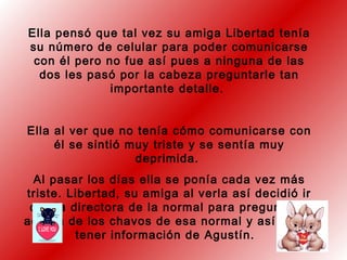 Ella pensó que tal vez su amiga Libertad tenía
su número de celular para poder comunicarse
con él pero no fue así pues a ninguna de las
dos les pasó por la cabeza preguntarle tan
importante detalle.
Ella al ver que no tenía cómo comunicarse con
él se sintió muy triste y se sentía muy
deprimida.
Al pasar los días ella se ponía cada vez más
triste. Libertad, su amiga al verla así decidió ir
con la directora de la normal para preguntarle
acerca de los chavos de esa normal y así poder
tener información de Agustín.
 