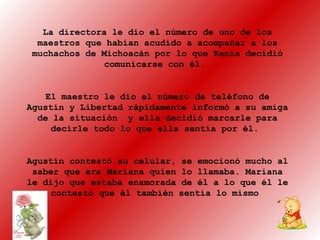 La directora le dio el número de uno de los
maestros que habían acudido a acompañar a los
muchachos de Michoacán por lo que Kenia decidió
comunicarse con él.
El maestro le dio el número de teléfono de
Agustín y Libertad rápidamente informó a su amiga
de la situación y ella decidió marcarle para
decirle todo lo que ella sentía por él.
Agustín contestó su celular, se emocionó mucho al
saber que era Mariana quien lo llamaba. Mariana
le dijo que estaba enamorada de él a lo que él le
contestó que él también sentía lo mismo
 