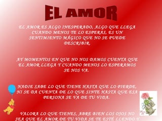 EL AMOR ES ALGO INESPERADO, ALGO QUE LLEGA
CUANDO MENOS TE LO ESPERAS, ES UN
SENTIMIENTO MÁGICO QUE NO SE PUEDE
DESCRIBIR.
AY MOMENTOS EN QUE NO NOS DAMOS CUENTA QUE
EL AMOR LLEGA Y CUANDO MENOS LO ESPERAMOS
SE NOS VA.
NADIE SABE LO QUE TIENE HASTA QUE LO PIERDE,
NI SE DA CUENTA DE LO QUE SINTE HASTA QUE ESA
PERSONA SE VA DE TU VIDA.
VALORA LO QUE TIENES, ABRE BIEN LOS OJOS NO
SEA QUE EL AMOR DE TU VIDA SE TE ESTÉ LLENDO Y
 
