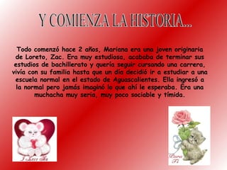 Todo comenzó hace 2 años, Mariana era una joven originaria
de Loreto, Zac. Era muy estudiosa, acababa de terminar sus
estudios de bachillerato y quería seguir cursando una carrera,
vivía con su familia hasta que un día decidió ir a estudiar a una
escuela normal en el estado de Aguascalientes. Ella ingresó a
la normal pero jamás imaginó lo que ahí le esperaba. Era una
muchacha muy seria, muy poco sociable y tímida.
 