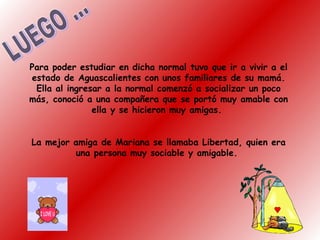Para poder estudiar en dicha normal tuvo que ir a vivir a el
estado de Aguascalientes con unos familiares de su mamá.
Ella al ingresar a la normal comenzó a socializar un poco
más, conoció a una compañera que se portó muy amable con
ella y se hicieron muy amigas.
La mejor amiga de Mariana se llamaba Libertad, quien era
una persona muy sociable y amigable.
 