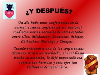 Un día hubo unas conferencias en la
normal, como la conferencia era nacional
acudieron varias normales de otros estados
entre ellos: Michoacán, Zacatecas, México,
Chihuahua, Durango y Chiapas.
Cuando entraron a una de las conferencias
Mariana miró a un muchacho, el cual llamó
mucho su atención, la dejó impactada esa
sonrisa tan hermosa y esos ojos tan
brillantes de aquel chico.
 