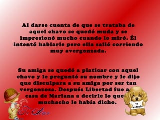 Al darse cuenta de que se trataba de
aquel chavo se quedó muda y se
impresionó mucho cuando lo miró. Él
intentó hablarle pero ella salió corriendo
muy avergonzada.
Su amiga se quedó a platicar con aquel
chavo y le preguntó su nombre y le dijo
que disculpara a su amiga por ser tan
vergonzosa. Después Libertad fue a la
casa de Mariana a decirle lo que el
muchacho le había dicho.
 
