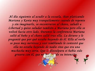 Al día siguiente al acudir a la escuela, iban platicando
Mariana y Kenia muy tranquilamente cuando de repente
y sin imaginarlo, se encontraron al chavo, saludó a
Libertad y quiso saludar también a Mariana pero ella se
volteó hacia otro lado. Durante la conferencia Mariana
salió al baño y el chavo salió tras ella. La detuvo y le
preguntó que por qué estaba huyendo de él. Ella al verlo
se puso muy nerviosa y casi temblando le contestó que
ella no estaba huyendo de nadie sino que era una
muchacha muy seria. Que la disculpara si había sido
grosera con él, que no había sido su intención.
 