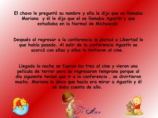 El chavo le preguntó su nombre y ella le dijo que se llamaba
Mariana y él le dijo que el se llamaba Agustín y que
estudiaba en la Normal de Michoacán.
Después al regresar a la conferencia le platicó a Libertad lo
que había pasado. Al salir de la conferencia Agustín se
acercó con ellas y ellas lo invitaron al cine.
Llegada la noche se fueron los tres al cine y vieron una
película de terror pero se regresaron temprano porque al
día siguiente tenían que ir a la conferencia , se divirtieron
mucho. Mariana lo único que hacía era mirar a Agustín y él
se daba cuenta de ello.
 