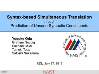 15/07/29 1
Syntax-based Simultaneous Translation
through
Prediction of Unseen Syntactic Constituents
Yusuke Oda
Graham Neubig
Sakriani Sakti
Tomoki Toda
Satoshi Nakamura
ACL, July 27, 2015
 