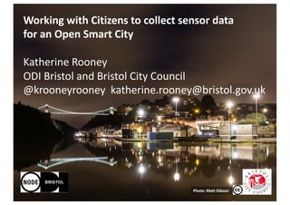 Photo:	Matt	Gibson
Working	with	Citizens	to	collect	sensor	data	
for	an	Open	Smart	City
Katherine	Rooney
ODI	Bristol	and	Bristol	City	Council
@krooneyrooney		katherine.rooney@bristol.gov.uk
 