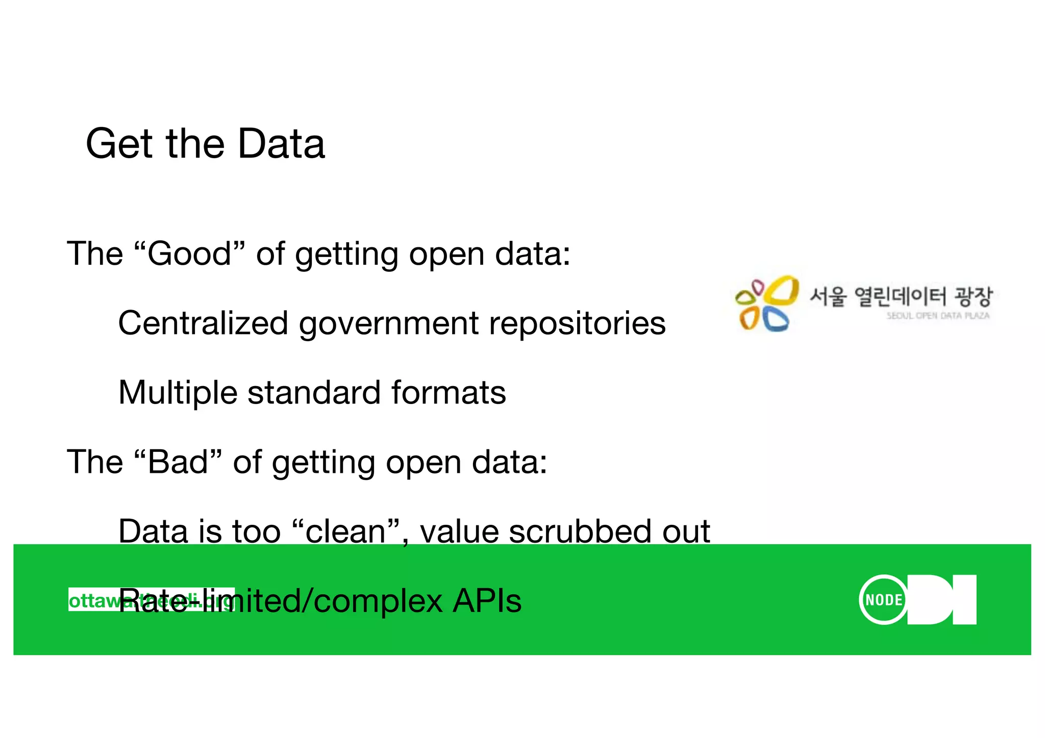 ottawa.theodi.org
Get the Data
The “Good” of getting open data:
Centralized government repositories
Multiple standard formats
The “Bad” of getting open data:
Data is too “clean”, value scrubbed out
Rate-limited/complex APIs
 