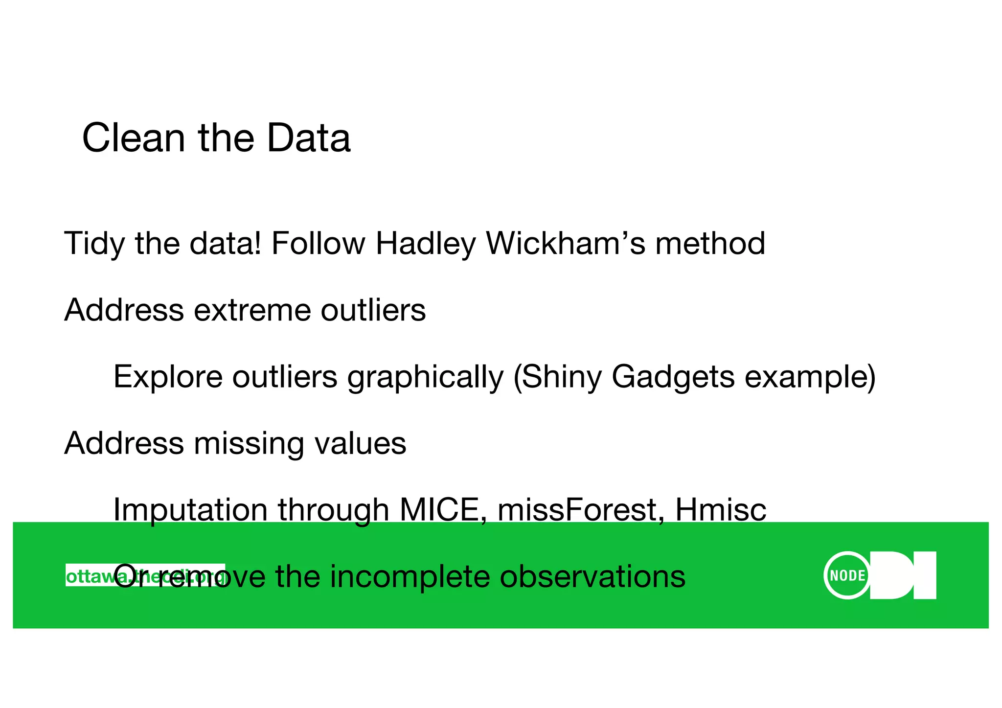 ottawa.theodi.org
Clean the Data
Tidy the data! Follow Hadley Wickham’s method
Address extreme outliers
Explore outliers graphically (Shiny Gadgets example)
Address missing values
Imputation through MICE, missForest, Hmisc
Or remove the incomplete observations
 