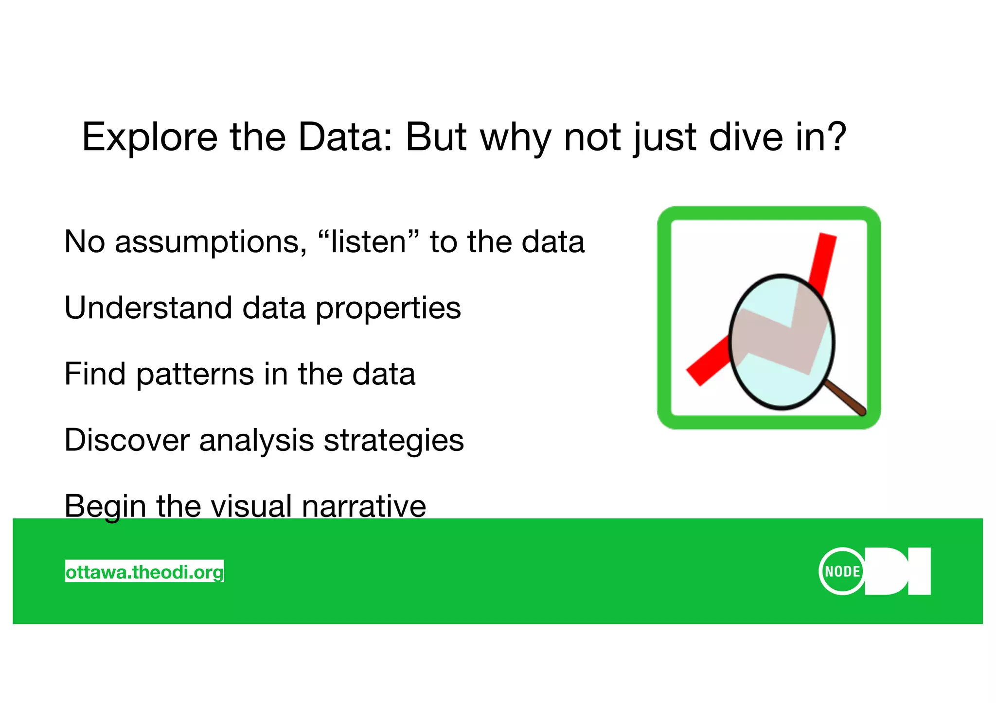 ottawa.theodi.org
Explore the Data: But why not just dive in?
No assumptions, “listen” to the data
Understand data properties
Find patterns in the data
Discover analysis strategies
Begin the visual narrative
 