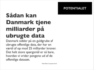 !

POTENTIALET

Sådan kan
Danmark tjene
milliarder på
ubrugte data	


Danmark sidder på en guldgrube af
ubrugte offentlige data, der har en
værdi af op mod 25 milliarder kroner.
Det helt store spørgsmål er så bare,
hvordan vi vrider pengene ud af de
offentlige datasæt.
!

	


	


Mads Elkær, Computerworld

 