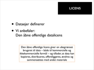 !

LICENS

• Dataejer deﬁnerer	

• Vi anbefaler:  

Den åbne offentlige datalicens
Den åbne offentlige licens giver en ubegrænset
brugsret til data – både til kommercielle og
ikkekommercielle formål – og tillader, at data kan
kopieres, distribueres, offentliggøres, ændres og
sammensættes med andet materiale

 