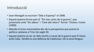Introducció
• Joan Maragall va escriure “Oda a Espanya” el 1898.
• Aquest poema forma part d’ “Els tres cants de la guerra”, que
juntament amb “Els adéus” i “Cant del retorn” forma “Visions i Cants
(1900).
• Aborda el tema nacionalista des de la perspectiva que prenia la
política catalana a l’inici de segle XX.
• Aquest poema va ser un dels escrits a causa de la guerra que hi havia
amb Cuba. També es una defensa de Catalunya i de la seva llengua.
 