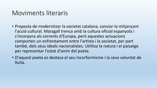 Moviments literaris
• Proposta de modernitzar la societat catalana, canviar-la mitjançant
l'acció cultural. Maragall trenca amb la cultura oficial espanyola i
s'incorpora als corrents d'Europa, però aquestes actuacions
comporten un enfrentament entre l'artista i la societat, per part
també, dels seus ideals nacionalistes. Utilitza la natura i el paisatge
per representar l'estat d'anim del poeta.
• D'aquest poeta es destaca el seu incorformisme i la seva voluntat de
lluita.
 