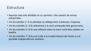 Estructura
• Aquesta oda esta dividida en sis quintets i dos sextets de versos
octosíl·labs.
• -En les estofes 1 i 3 es planteja un diàleg entre Catalunya i Espanya.
• -En les estrofes 2 i 4 fa referència a la visió antiquada dels governants.
• -En les estrofes 5 i 6 fa una reflexió sobre la mort inútil dels soldats en
batalla.
• -En les estrofes 7 i 8 fa una crida a la modernització de l’estat o a la
possible independència catalana.
 