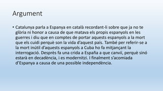 Argument
• Catalunya parla a Espanya en català recordant-li sobre que ja no te
glòria ni honor a causa de que matava els propis espanyols en les
guerres i diu que en comptes de portar aquests espanyols a la mort
que els cuidi perquè son la vida d’aquest país. També per referir-se a
la mort inútil d’aquests espanyols a Cuba ho fa mitjançant la
interrogació. Desprès fa una crida a España a que canvií, perquè sinó
estarà en decadència, i es modernitzi. I finalment s’acomiada
d’Espanya a causa de una possible independència.
 