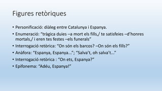 Figures retòriques
• Personificació: diàleg entre Catalunya i Espanya.
• Enumeració: “tràgica duies –a mort els fills,/ te satisfeies –d’honres
mortals,/ i eren tes festes –els funerals”
• Interrogació retòrica: “On són els barcos? –On són els fills?”
• Anàfora: “Espanya, Espanya...”; “Salva’t, oh salva’t...”
• Interrogació retòrica : “On ets, Espanya?”
• Epifonema: “Adéu, Espanya!”
 