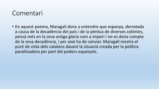 Comentari
• En aquest poema, Maragall dona a entendre que espanya, derrotada
a causa de la decadència del país i de la pèrdua de diverses colònies,
pensà més en la seva antiga gloria com a imperi i no es dona compte
de la seva decadència, i per això ha de canviar. Maragall mostra el
punt de vista dels catalans davant la situació creada per la política
paralitzadora per part del poders espanyols.
 