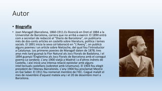 Autor
• Biografia
• Joan Maragall (Barcelona, 1860-1911.Es llicencià en Dret el 1884 a la
Universitat de Barcelona, carrera que no arribà a exercir. El 1890 entrà
com a secretari de redacció al "Diario de Barcelona", on publicaria
més de dos-cents articles en castellà sobre literatura, política i temes
socials. El 1891 inicia la seva col·laboració en "L'Avenç", on publicà
alguns poemes i un article sobre Nietzsche, del qual fou l'introductor
a Catalunya. Les primeres poesies de Maragall daten de 1878; tres
anys més tard guanyà la Flor Natural als Jocs Florals de Badalona, i el
1894 guanyà l'Englantina als Jocs Florals de Barcelona amb el conegut
poema La sardana. L'any 1900 viatjà a Madrid i a d'altres indrets de
Castella, i així inicià una intensa relació epistolar amb alguns
intel·lectuals castellans (sobretot amb Unamuno). El 1903 fou elegit
president de l'Ateneu Barcelonès. L'any 1904 fou proclamat Mestre
en Gai Saber. El 1911 fou nomenat membre de l'IEC. Caigué malalt el
mes de novembre d'aquest mateix any i el 20 de desembre morí a
Barcelona.
 