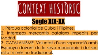 CONTEXT HISTÒRIC
1. Pèrdua colonial de Cuba i Filipines.
2. Interessos mercantils catalans impedits per
Madrid.
3. CATALANISME. Voluntat d'una separació amb
Espanya davant de la seva monarquia i del seu
estat si més no tradicional.
Segle XIX-XX
 