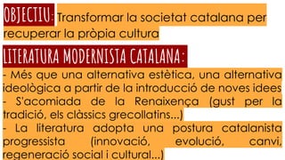 OBJECTIU: Transformar la societat catalana per
recuperar la pròpia cultura
LITERATURA MODERNISTA CATALANA::
- Més que una alternativa estètica, una alternativa
ideològica a partir de la introducció de noves idees
- S'acomiada de la Renaixença (gust per la
tradició, els clàssics grecollatins...)
- La literatura adopta una postura catalanista
progressista (innovació, evolució, canvi,
regeneració social i cultural...)
 
