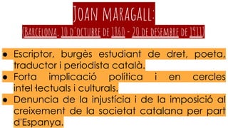 Joan maragall:
(Barcelona, 10 d'octubre de 1860 - 20 de desembre de 1911)
● Escriptor, burgès estudiant de dret, poeta,
traductor i periodista català.
● Forta implicació política i en cercles
intel·lectuals i culturals.
● Denuncia de la injustícia i de la imposició al
creixement de la societat catalana per part
d'Espanya.
 