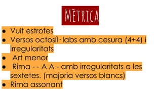 Mètrica
● Vuit estrofes
● Versos octosíl· labs amb cesura (4+4) i
irregularitats
● Art menor
● Rima - - A A - amb irregularitats a les
sextetes. (majoria versos blancs)
● Rima assonant
 