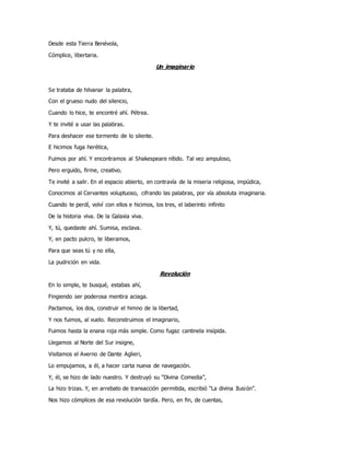 Desde esta Tierra Benévola,
Cómplice, libertaria.
Un imaginario
Se trataba de hilvanar la palabra,
Con el grueso nudo del silencio,
Cuando lo hice, te encontré ahí. Pétrea.
Y te invité a usar las palabras.
Para deshacer ese tormento de lo silente.
E hicimos fuga herética,
Fuimos por ahí. Y encontramos al Shakespeare nítido. Tal vez ampuloso,
Pero erguido, firme, creativo.
Te invité a salir. En el espacio abierto, en contravía de la miseria religiosa, impúdica,
Conocimos al Cervantes voluptuoso, cifrando las palabras, por vía absoluta imaginaria.
Cuando te perdí, volví con ellos e hicimos, los tres, el laberinto infinito
De la historia viva. De la Galaxia viva.
Y, tú, quedaste ahí. Sumisa, esclava.
Y, en pacto pulcro, te liberamos,
Para que seas tú y no ella,
La pudrición en vida.
Revolución
En lo simple, te busqué, estabas ahí,
Fingiendo ser poderosa mentira aciaga.
Pactamos, los dos, construir el himno de la libertad,
Y nos fuimos, al vuelo. Reconstruimos el imaginario,
Fuimos hasta la enana roja más simple. Como fugaz cantinela insípida.
Llegamos al Norte del Sur insigne,
Visitamos el Averno de Dante Aglieri,
Lo empujamos, a él, a hacer carta nueva de navegación.
Y, él, se hizo de lado nuestro. Y destruyó su “Divina Comedia”,
La hizo trizas. Y, en arrebato de transacción permitida, escribió “La divina Ilusión”.
Nos hizo cómplices de esa revolución tardía. Pero, en fin, de cuentas,
 