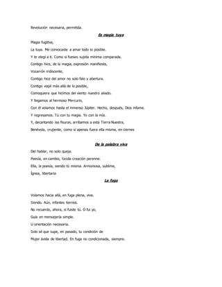 Revolución necesaria, permitida.
Es magia tuya
Magia fugitiva,
La tuya. Me convocaste a amar todo lo posible.
Y te elegí a ti. Como si fueses sujeta mínima comparada.
Contigo hice, de la magia, expresión manifiesta,
Vozarrón iridiscente,
Contigo hice del amor no solo falo y abertura.
Contigo viajé más allá de lo posible,
Comoquiera que hicimos del viento nuestro aliado.
Y llegamos al hermoso Mercurio,
Con él volamos hasta el inmenso Júpiter. Hecho, después, Dios infame.
Y regresamos. Tú con tu magia. Yo con la mía.
Y, decantando las fisuras, arribamos a esta Tierra Nuestra,
Benévola, crujiente, como si apenas fuera ella misma, en ciernes
De la palabra viva
Del hablar, no solo queja.
Poesía, en cambio, lúcida creación perenne.
Ella, la poesía, siendo tú misma. Armoniosa, sublime,
Ígnea, libertaria
La fuga
Volamos hacia allá, en fuga plena, viva.
Siendo. Aún, infantes tiernos.
No recuerdo, ahora, si fuiste tú. O fui yo,
Guía en mensajería simple.
U orientación necesaria.
Solo sé que supe, en pasado, tu condición de
Mujer ávida de libertad. En fuga no condicionada, siempre.
 