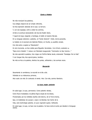 Canto a Violeta
No más incorporó las palabras,
Sus códigos dejaron de ser simple referente,
Se hizo expresión absoluta de lo suyo. La ternura.
Y, con ese equipaje, echó a andar los caminos,
Arribó a la anchura benevolente del Azul de Rubén Darío,
Y siguió de largo. Llegando a Santiago, le habló al maestro Neruda.
En su lenguaje extensivo y potente, en “Canto General”. Visitó, nervio punzante,
Lo habido en el escenario de Gabriela Mistral, en Vicuña, su pueblito amado.
Con ella canto a capela su “Desolación”.
En otro horizonte, se hizo visible para Miguelito Hernández. Con él lloró, cantando su
“Nana de la Cebolla”. Y estuvo con Machado inaugurando “Caminante no Hay Camino…”
No más aprendió la palabra, hizo migas con Porfirio Barba Jacob, entonando “Nostalgia Por la Vida”
Y con Vargas Vila, hizo ejerció pleno, herético.
No más se hizo a la palabra, deshizo las yuntas, asfixiantes y las sumisas voces.
Recuerdo
Decantando la semblanza, la recordé en el día a día.
Viéndola en su iridiscencia primaria,
Hice vuelo con ella. En contravía al viento. Hice. Con ella, camino libertario.
Lo tuyo, mujer potente
En cada lugar, lo suyo, permanece. Como potente vibrato,
Como fisura trasladada a la pétrea figura enjuta de los dioses,
Proclamados por los inefables dueños del entorno, de la Tierra misma,
Que, en tratándose de usurpar y vejar a la libertad, han hecho de la
Vida, solo martirologio potente, en pura regresión supina. Asfixiante.
En cada lugar, lo suyo, se hace viva la palabra. Se hace cierta la lucha por desdecir el lenguaje
silente.
 