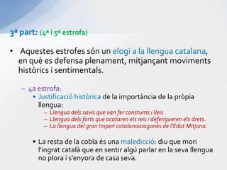 3ª part: (4ª i 5ª estrofa)Aquestesestrofessón un elogi a la llengua catalana, en què es defensa plenament, mitjançantmovimentshistòrics i sentimentals.4a estrofa:Justificacióhistòricade la importància de la pròpiallengua:Llenguadelssavis que van ferconstums i lleisLlenguadelsforts que acataren els reis i defenguerenelsdrets.La llengua del gran Impericatalanoaragonès de l'EdatMitjana.La resta de la cobla és una maledicció: diu que moril'ingratcatalà que en sentir algú parlar en la sevallengua no plora i s'enyora de casa seva.